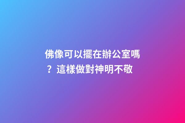 佛像可以擺在辦公室嗎？這樣做對神明不敬